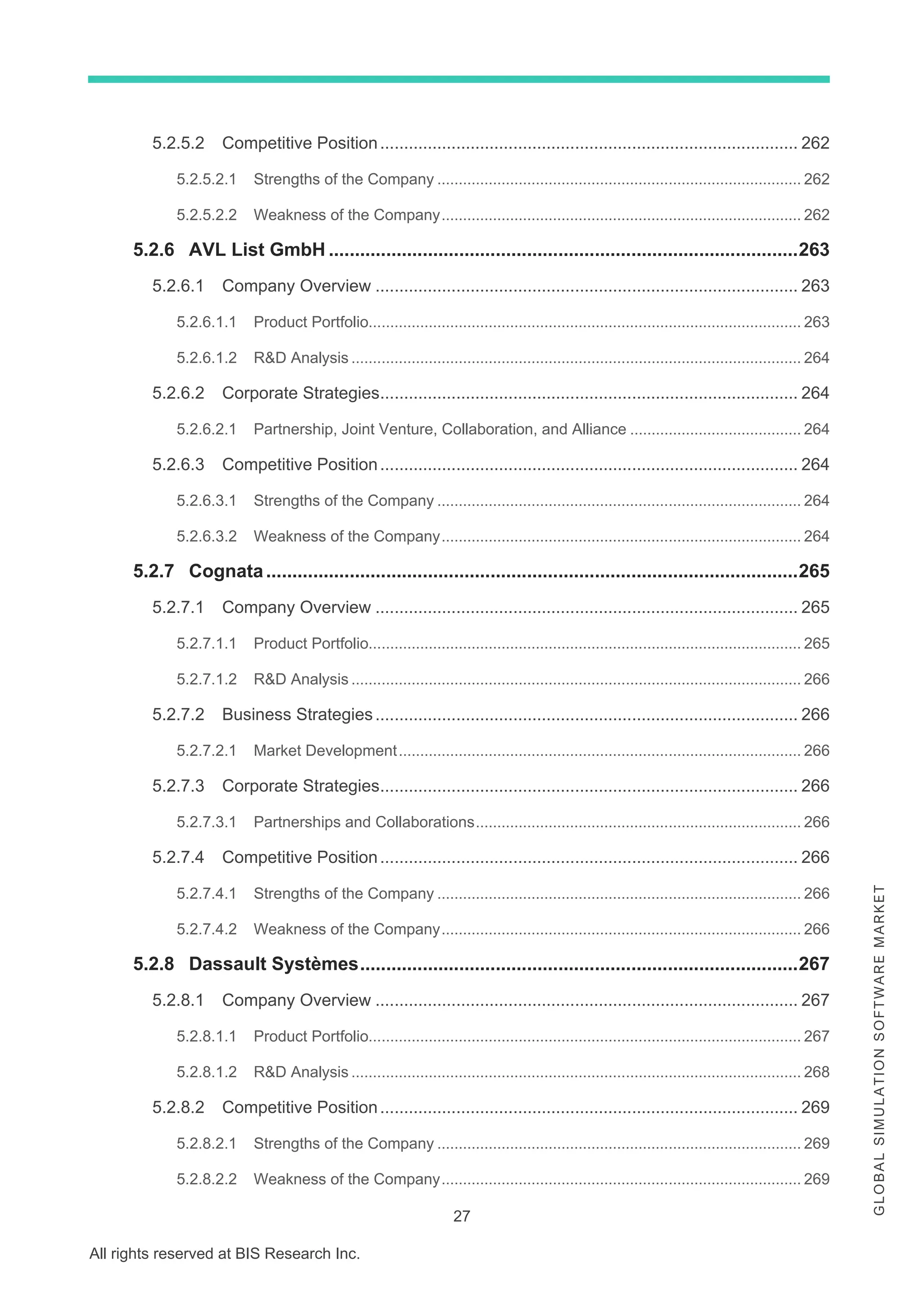27
All rights reserved at BIS Research Inc.
G
L
O
B
A
L
S
I
M
U
L
A
T
I
O
N
S
O
F
T
W
A
R
E
M
A
R
K
E
T
5.2.5.2 Competitive Position........................................................................................ 262
5.2.5.2.1 Strengths of the Company ..................................................................................... 262
5.2.5.2.2 Weakness of the Company.................................................................................... 262
5.2.6 AVL List GmbH ..........................................................................................263
5.2.6.1 Company Overview ......................................................................................... 263
5.2.6.1.1 Product Portfolio..................................................................................................... 263
5.2.6.1.2 R&D Analysis ......................................................................................................... 264
5.2.6.2 Corporate Strategies........................................................................................ 264
5.2.6.2.1 Partnership, Joint Venture, Collaboration, and Alliance ........................................ 264
5.2.6.3 Competitive Position........................................................................................ 264
5.2.6.3.1 Strengths of the Company ..................................................................................... 264
5.2.6.3.2 Weakness of the Company.................................................................................... 264
5.2.7 Cognata......................................................................................................265
5.2.7.1 Company Overview ......................................................................................... 265
5.2.7.1.1 Product Portfolio..................................................................................................... 265
5.2.7.1.2 R&D Analysis ......................................................................................................... 266
5.2.7.2 Business Strategies......................................................................................... 266
5.2.7.2.1 Market Development.............................................................................................. 266
5.2.7.3 Corporate Strategies........................................................................................ 266
5.2.7.3.1 Partnerships and Collaborations............................................................................ 266
5.2.7.4 Competitive Position........................................................................................ 266
5.2.7.4.1 Strengths of the Company ..................................................................................... 266
5.2.7.4.2 Weakness of the Company.................................................................................... 266
5.2.8 Dassault Systèmes....................................................................................267
5.2.8.1 Company Overview ......................................................................................... 267
5.2.8.1.1 Product Portfolio..................................................................................................... 267
5.2.8.1.2 R&D Analysis ......................................................................................................... 268
5.2.8.2 Competitive Position........................................................................................ 269
5.2.8.2.1 Strengths of the Company ..................................................................................... 269
5.2.8.2.2 Weakness of the Company.................................................................................... 269
 