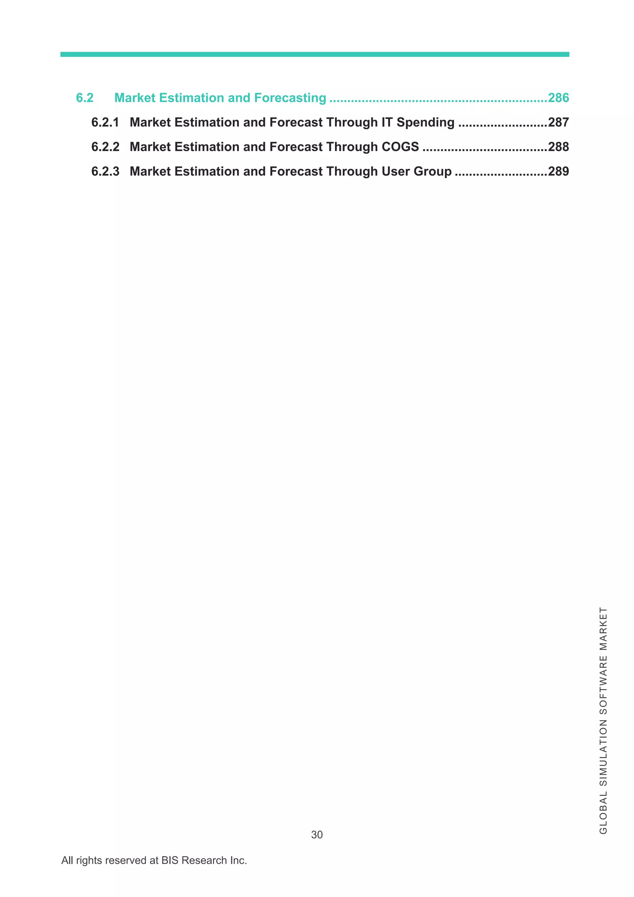 30
All rights reserved at BIS Research Inc.
G
L
O
B
A
L
S
I
M
U
L
A
T
I
O
N
S
O
F
T
W
A
R
E
M
A
R
K
E
T
6.2 Market Estimation and Forecasting .............................................................286
6.2.1 Market Estimation and Forecast Through IT Spending .........................287
6.2.2 Market Estimation and Forecast Through COGS ...................................288
6.2.3 Market Estimation and Forecast Through User Group ..........................289
 