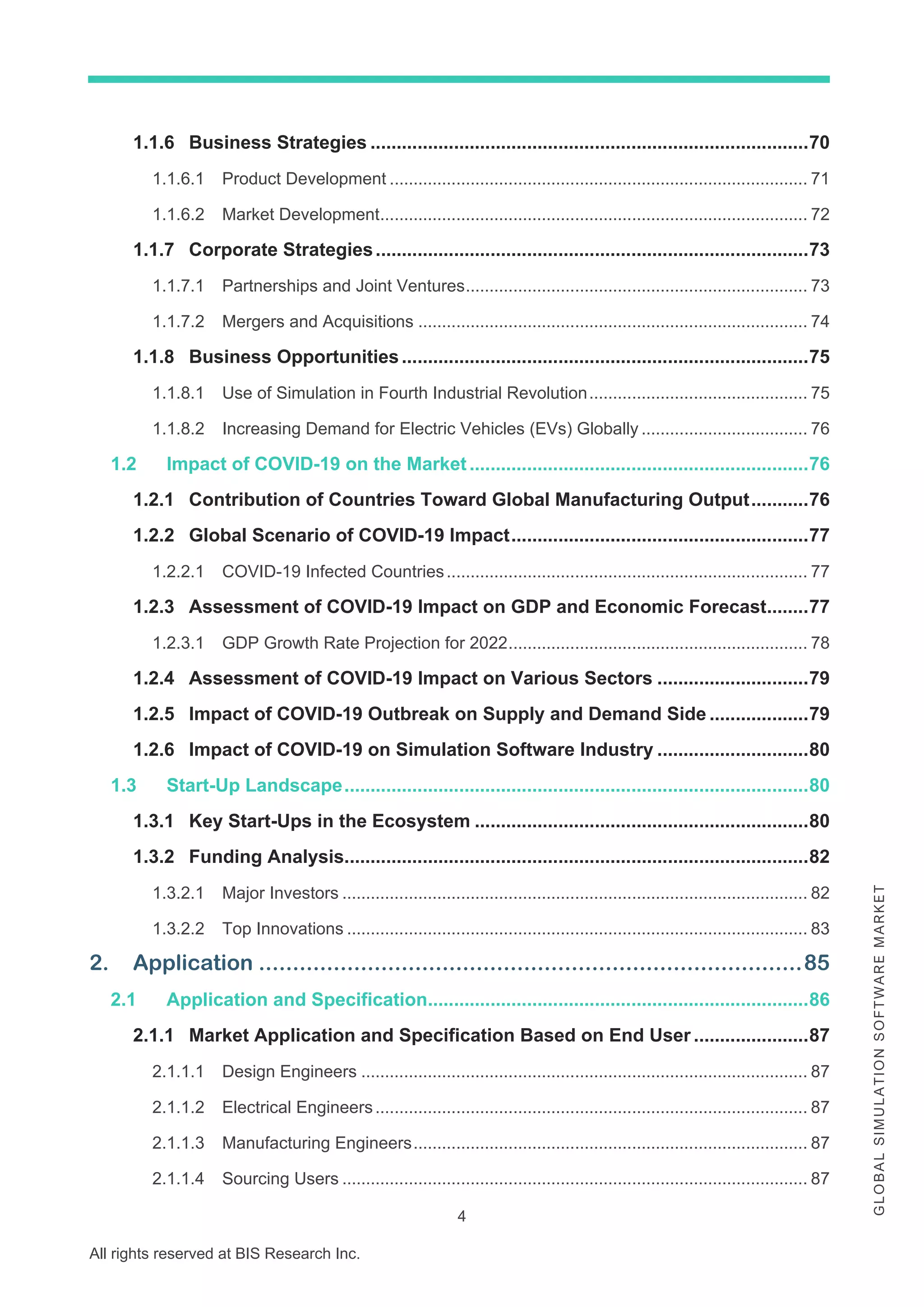 4
All rights reserved at BIS Research Inc.
G
L
O
B
A
L
S
I
M
U
L
A
T
I
O
N
S
O
F
T
W
A
R
E
M
A
R
K
E
T
1.1.6 Business Strategies ....................................................................................70
1.1.6.1 Product Development ........................................................................................ 71
1.1.6.2 Market Development.......................................................................................... 72
1.1.7 Corporate Strategies...................................................................................73
1.1.7.1 Partnerships and Joint Ventures........................................................................ 73
1.1.7.2 Mergers and Acquisitions .................................................................................. 74
1.1.8 Business Opportunities..............................................................................75
1.1.8.1 Use of Simulation in Fourth Industrial Revolution.............................................. 75
1.1.8.2 Increasing Demand for Electric Vehicles (EVs) Globally ................................... 76
1.2 Impact of COVID-19 on the Market .................................................................76
1.2.1 Contribution of Countries Toward Global Manufacturing Output...........76
1.2.2 Global Scenario of COVID-19 Impact.........................................................77
1.2.2.1 COVID-19 Infected Countries............................................................................ 77
1.2.3 Assessment of COVID-19 Impact on GDP and Economic Forecast........77
1.2.3.1 GDP Growth Rate Projection for 2022............................................................... 78
1.2.4 Assessment of COVID-19 Impact on Various Sectors .............................79
1.2.5 Impact of COVID-19 Outbreak on Supply and Demand Side ...................79
1.2.6 Impact of COVID-19 on Simulation Software Industry .............................80
1.3 Start-Up Landscape.........................................................................................80
1.3.1 Key Start-Ups in the Ecosystem ................................................................80
1.3.2 Funding Analysis.........................................................................................82
1.3.2.1 Major Investors .................................................................................................. 82
1.3.2.2 Top Innovations ................................................................................................. 83
2. Application ................................................................................85
2.1 Application and Specification.........................................................................86
2.1.1 Market Application and Specification Based on End User ......................87
2.1.1.1 Design Engineers .............................................................................................. 87
2.1.1.2 Electrical Engineers........................................................................................... 87
2.1.1.3 Manufacturing Engineers................................................................................... 87
2.1.1.4 Sourcing Users .................................................................................................. 87
 