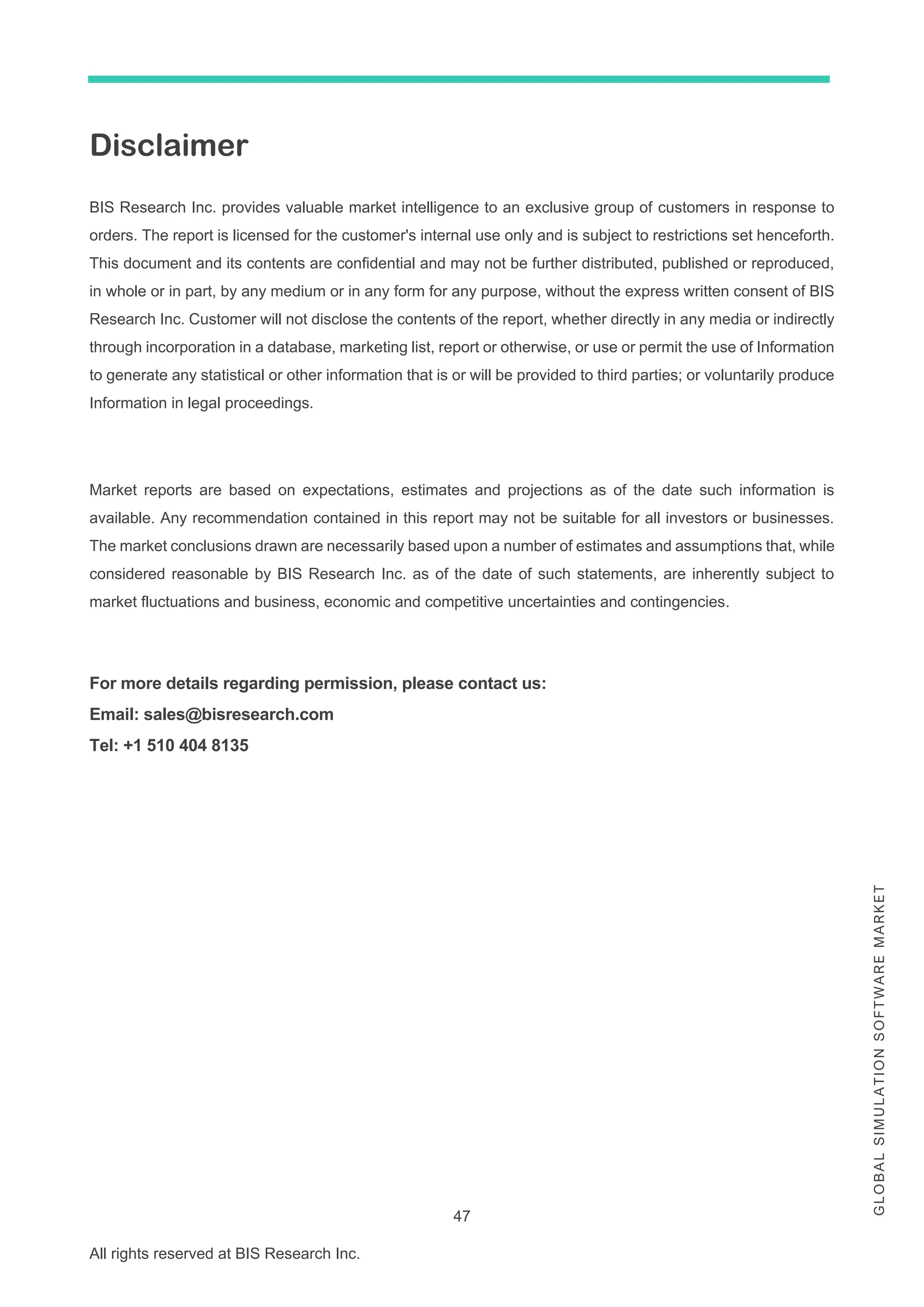 47
All rights reserved at BIS Research Inc.
G
L
O
B
A
L
S
I
M
U
L
A
T
I
O
N
S
O
F
T
W
A
R
E
M
A
R
K
E
T
Disclaimer
BIS Research Inc. provides valuable market intelligence to an exclusive group of customers in response to
orders. The report is licensed for the customer's internal use only and is subject to restrictions set henceforth.
This document and its contents are confidential and may not be further distributed, published or reproduced,
in whole or in part, by any medium or in any form for any purpose, without the express written consent of BIS
Research Inc. Customer will not disclose the contents of the report, whether directly in any media or indirectly
through incorporation in a database, marketing list, report or otherwise, or use or permit the use of Information
to generate any statistical or other information that is or will be provided to third parties; or voluntarily produce
Information in legal proceedings.
Market reports are based on expectations, estimates and projections as of the date such information is
available. Any recommendation contained in this report may not be suitable for all investors or businesses.
The market conclusions drawn are necessarily based upon a number of estimates and assumptions that, while
considered reasonable by BIS Research Inc. as of the date of such statements, are inherently subject to
market fluctuations and business, economic and competitive uncertainties and contingencies.
For more details regarding permission, please contact us:
Email: sales@bisresearch.com
Tel: +1 510 404 8135
 