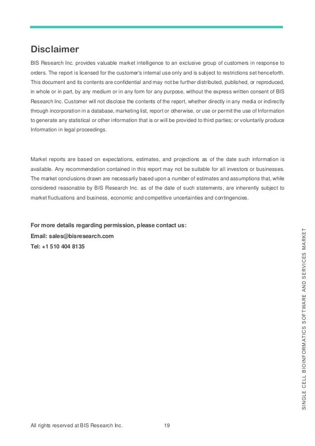 All rights reserved at BIS Research Inc. 19
S
I
N
G
L
E
C
E
L
L
B
I
O
I
N
F
O
R
M
A
T
I
C
S
S
O
F
T
W
A
R
E
A
N
D
S
E
R
V
I
C
E
S
M
A
R
K
E
T
Disclaimer
BIS Research Inc. provides valuable market intelligence to an exclusive group of customers in response to
orders. The report is licensed for the customer's internal use only and is subject to restrictions set henceforth.
This document and its contents are confidential and may not be further distributed, published, or reproduced,
in whole or in part, by any medium or in any form for any purpose, without the express written consent of BIS
Research Inc. Customer will not disclose the contents of the report, whether directly in any media or indirectly
through incorporation in a database, marketing list, report or otherwise, or use or permit the use of Information
to generate any statistical or other information that is or will be provided to third parties; or voluntarily produce
Information in legal proceedings.
Market reports are based on expectations, estimates, and projections as of the date such information is
available. Any recommendation contained in this report may not be suitable for all investors or businesses.
The market conclusions drawn are necessarily based upon a number of estimates and assumptions that, while
considered reasonable by BIS Research Inc. as of the date of such statements, are inherently subject to
market fluctuations and business, economic and competitive uncertainties and contingencies.
For more details regarding permission, please contact us:
Email: sales@bisresearch.com
Tel: +1 510 404 8135
 