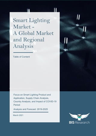 1
All rights reserved at BIS Research Inc.
GL
O
B
AL
S
M
AR
T
L
I
GH
TI
N
G
M
AR
K
E
T
https://unsplash.com/photos/uz3bfBm2ScM
Focus on Smart Lighting Product and
Application, Supply Chain Analysis,
Country Analysis, and Impact of COVID-19
Period
Analysis and Forecast: 2019-2025
March 2021
Smart Lighting
Market -
A Global Market
and Regional
Analysis
Table of Content
 