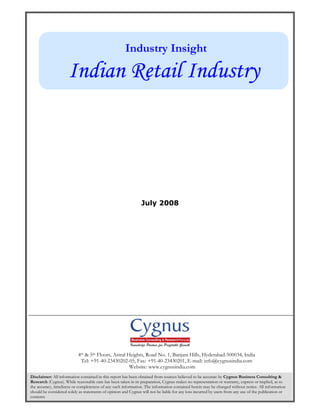 Industry Insight

                     Indian Retail Industry




                                                                July 2008




                           4th & 5th Floors, Astral Heights, Road No. 1, Banjara Hills, Hyderabad-500034, India
                            Tel: +91-40-23430202-05, Fax: +91-40-23430201, E-mail: info@cygnusindia.com
                                                     Website: www.cygnusindia.com
Disclaimer: All information contained in this report has been obtained from sources believed to be accurate by Cygnus Business Consulting &
Research (Cygnus). While reasonable care has been taken in its preparation, Cygnus makes no representation or warranty, express or implied, as to
the accuracy, timeliness or completeness of any such information. The information contained herein may be changed without notice. All information
should be considered solely as statements of opinion and Cygnus will not be liable for any loss incurred by users from any use of the publication or
           Page 1 of 7
contents
 