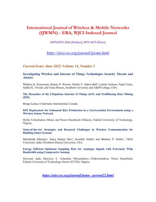 International Journal of Wireless & Mobile Networks
(IJWMN) - ERA, WJCI Indexed Journal
ISSN:0975-3834 [Online]; 0975-4679 [Print]
https://airccse.org/journal/ijwmn.html
Current Issue: June 2022, Volume 14, Number 3
Investigating Wireless and Internet of Things Technologies Security Threats and
Attacks
Mathieu K. Kourouma, Ratana P. Warren, Deidra S. Atkins-Ball, Lynette Jackson, Nigel Gwee,
Sudhir K. Trivedi, and Tania Breaux, Southern University and A&M College, USA.
The Dynamics of the Ubiquitous Internet of Things (IoT) and Trailblazing Data Mining
(DM)
Bongs Lainjo, Cybermatic International, Canada.
KPI Deployment for Enhanced Rice Production in a Geo-Location Environment using a
Wireless Sensor Network
Oyibo Uchechukwu Moses and Nosiri Onyebuchi Chikezie, Federal University of Technology,
Nigeria.
State-of-the-Art Strategies and Research Challenges in Wireless Communication for
Building Smart Systems
Mitrabinda Khuntia1, Satya Ranjan Das1, Koushik Sinha2 and Bhabani P. Sinha1, 1SOA
University, India 2Southern Illinois University, USA.
Energy Efficient Optimum Sampling Rate for Analogue Signals with Extremely Wide
Bandwidth using Compressive Sensing
Sylvester Ajah, Ifenyiwa, E. Achumba, Nkwachukwu Chukwuchekwa, Nosiri Onyebuchi,
Federal University of Technology Owerri (FUTO), Nigeria.
https://airccse.org/journal/jwmn_current22.html
 