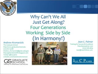 Why Can't We All
                                Just Get Along?
                               Four Generations
                              Working Side by Side
                                      (In Harmony!)              Jean C. Palmer
Andrew Krzmarzick
                                                      Training for Success & Excellence
The Graduate School
                                                                 http://jeanpalmer.com
http://www.graduateschool.edu
                                                                         (703) 768-4859
(202) 821-6288
                                                               Jean@JeanPalmer.com
Andrew_Krzmarzick@grad.usda.gov
http://generationshift.blogspot.com
Twitter: @krazykriz
Linkedin.com/in/andrewkrzmarzick
 