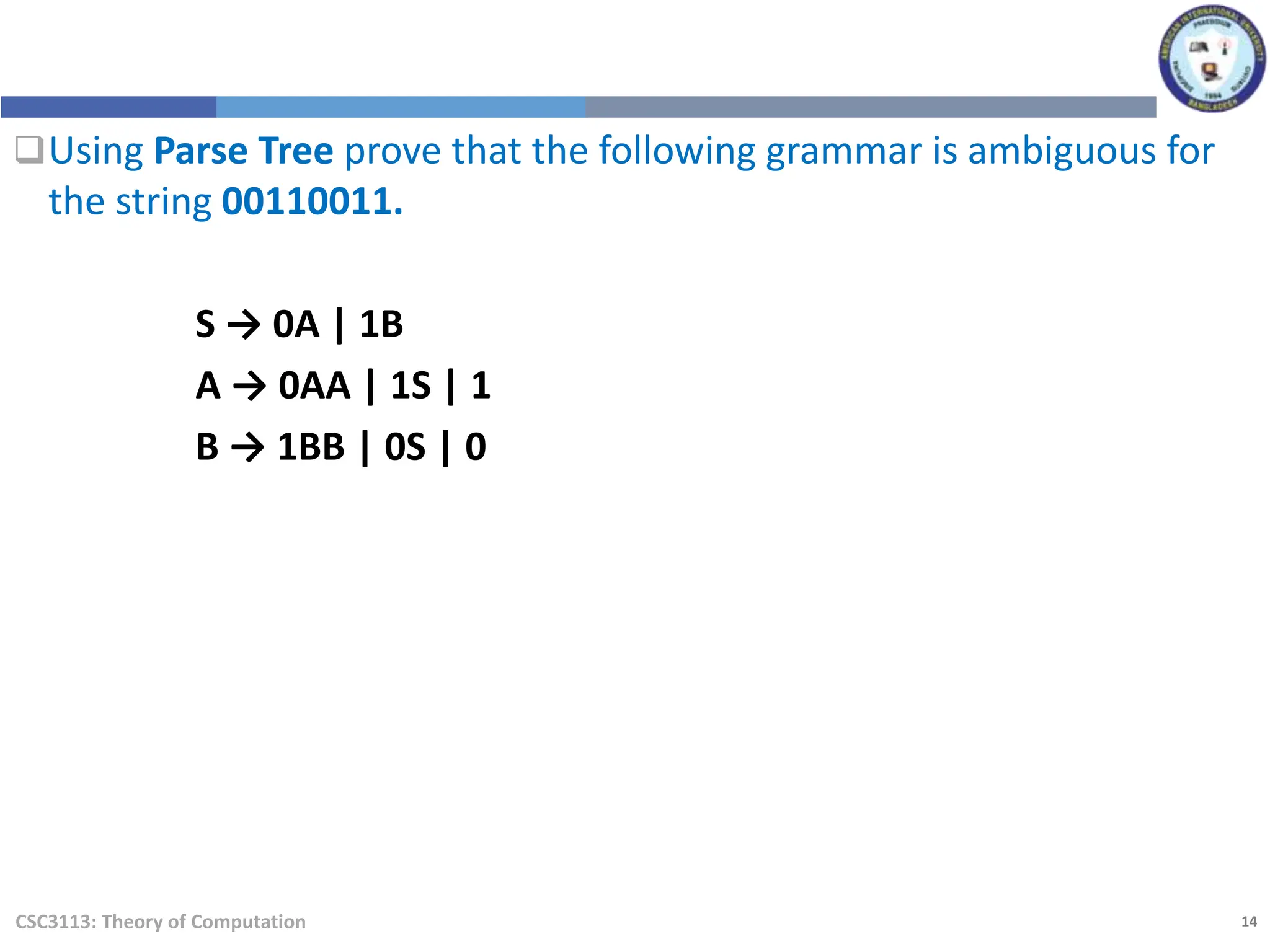 14
CSC3113: Theory of Computation
Using Parse Tree prove that the following grammar is ambiguous for
the string 00110011.
S → 0A | 1B
A → 0AA | 1S | 1
B → 1BB | 0S | 0
 