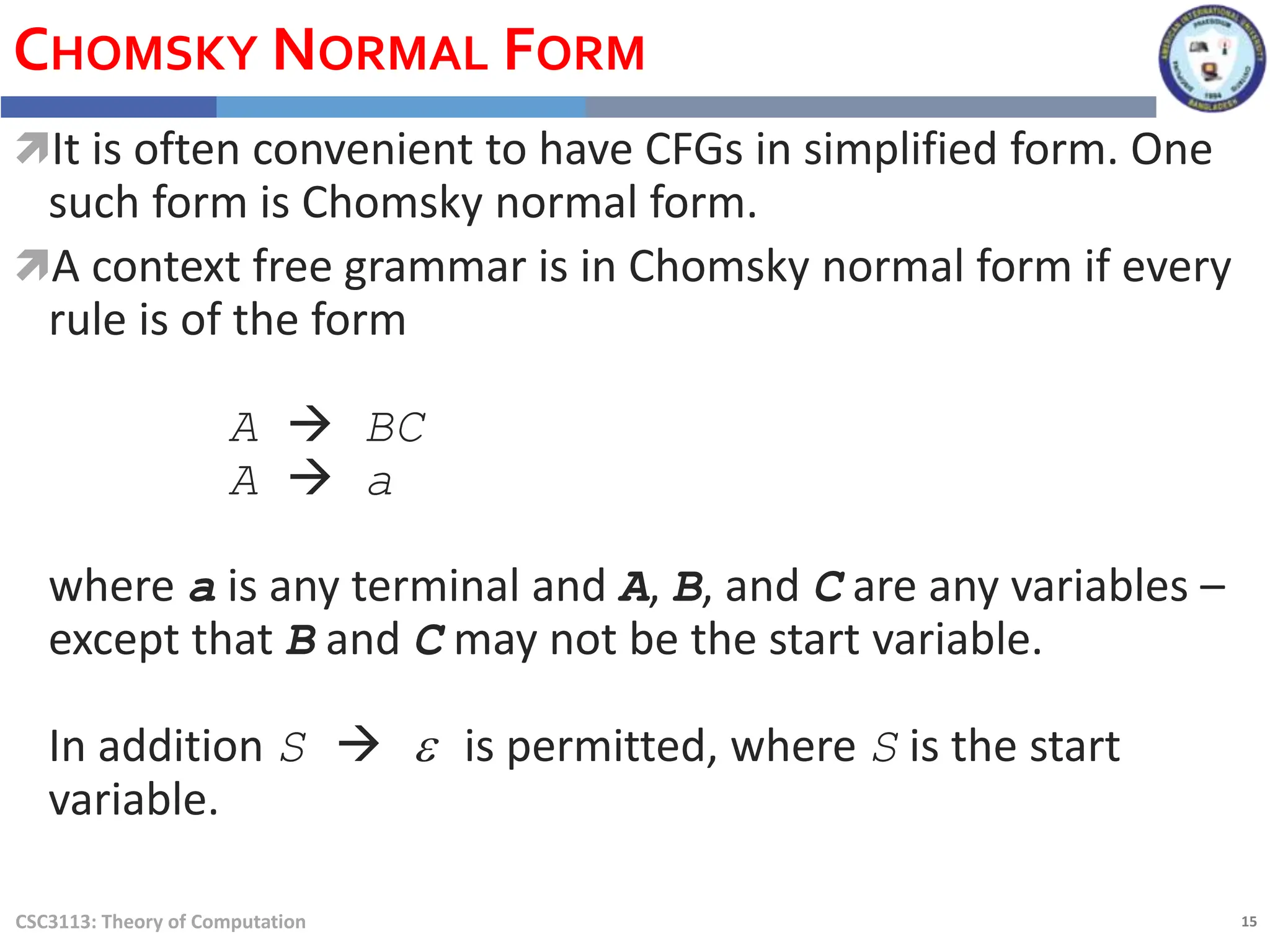 15
CSC3113: Theory of Computation
CHOMSKY NORMAL FORM
It is often convenient to have CFGs in simplified form. One
such form is Chomsky normal form.
A context free grammar is in Chomsky normal form if every
rule is of the form
A  BC
A  a
where a is any terminal and A, B, and C are any variables –
except that B and C may not be the start variable.
In addition S  e is permitted, where S is the start
variable.
 
