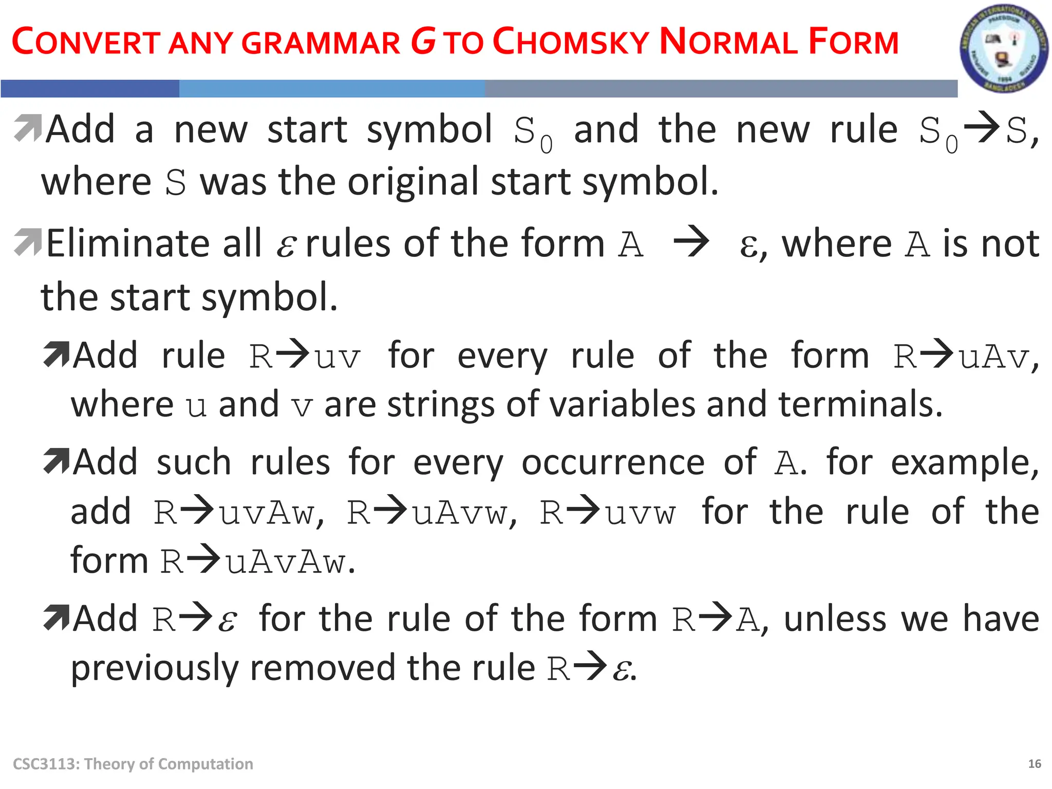 16
CSC3113: Theory of Computation
CONVERT ANY GRAMMAR GTO CHOMSKY NORMAL FORM
Add a new start symbol S0 and the new rule S0S,
where S was the original start symbol.
Eliminate all e rules of the form A  e, where A is not
the start symbol.
Add rule Ruv for every rule of the form RuAv,
where u and v are strings of variables and terminals.
Add such rules for every occurrence of A. for example,
add RuvAw, RuAvw, Ruvw for the rule of the
form RuAvAw.
Add Re for the rule of the form RA, unless we have
previously removed the rule Re.
 