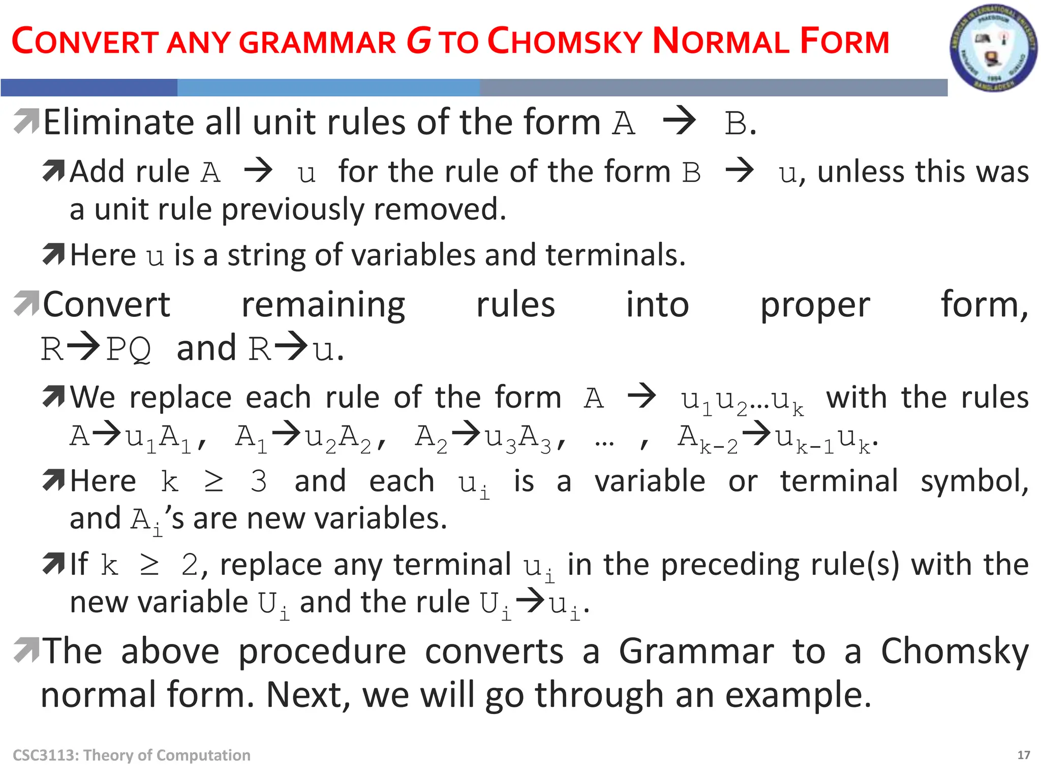 17
CSC3113: Theory of Computation
CONVERT ANY GRAMMAR GTO CHOMSKY NORMAL FORM
Eliminate all unit rules of the form A  B.
Add rule A  u for the rule of the form B  u, unless this was
a unit rule previously removed.
Here u is a string of variables and terminals.
Convert remaining rules into proper form,
RPQ and Ru.
We replace each rule of the form A  u1u2…uk with the rules
Au1A1, A1u2A2, A2u3A3, … , Ak-2uk-1uk.
Here k  3 and each ui is a variable or terminal symbol,
and Ai’s are new variables.
If k  2, replace any terminal ui in the preceding rule(s) with the
new variable Ui and the rule Uiui.
The above procedure converts a Grammar to a Chomsky
normal form. Next, we will go through an example.
 