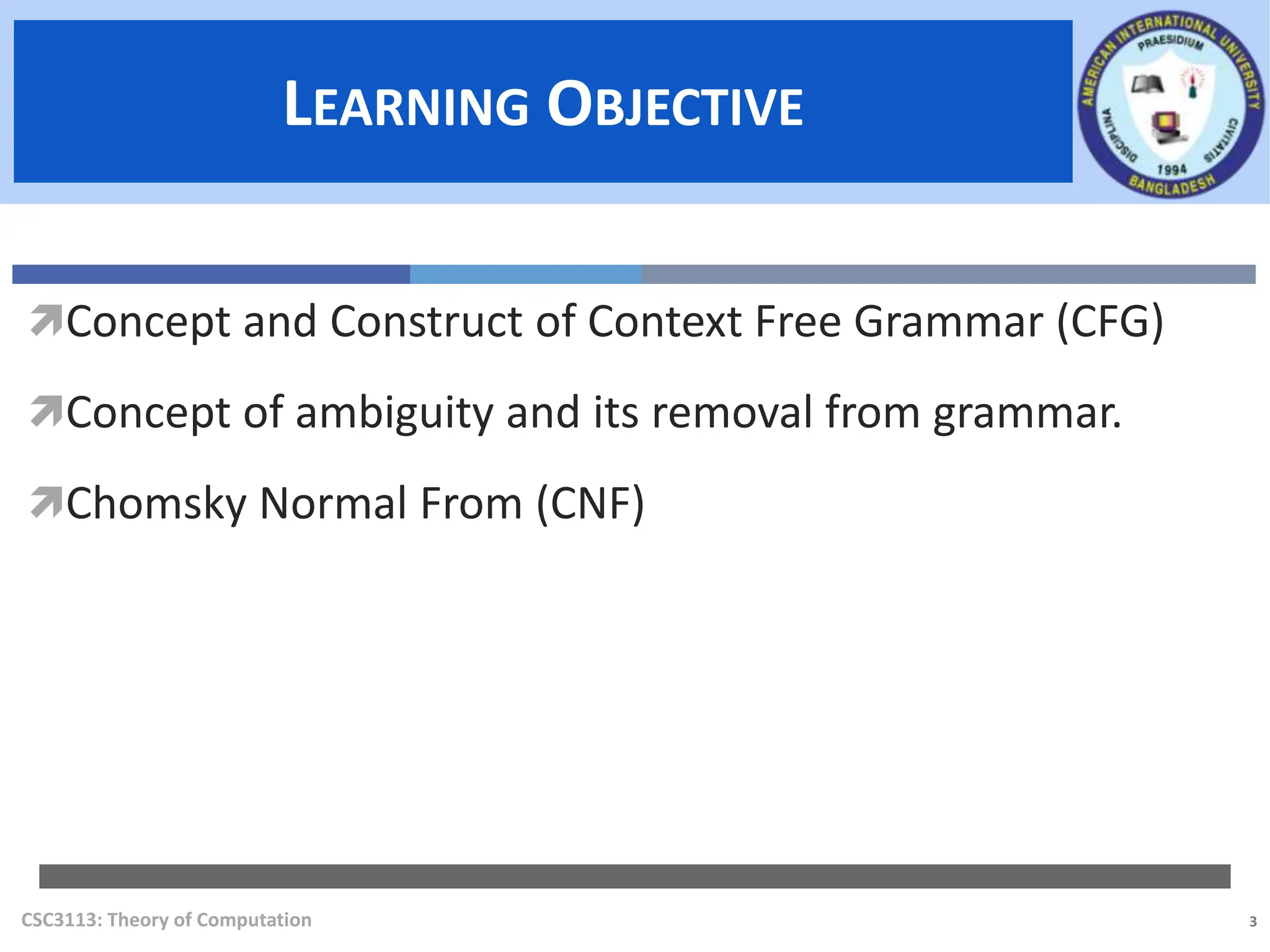 3
LEARNING OBJECTIVE
LEARNING OBJECTIVE
CSC3113: Theory of Computation
Concept and Construct of Context Free Grammar (CFG)
Concept of ambiguity and its removal from grammar.
Chomsky Normal From (CNF)
 