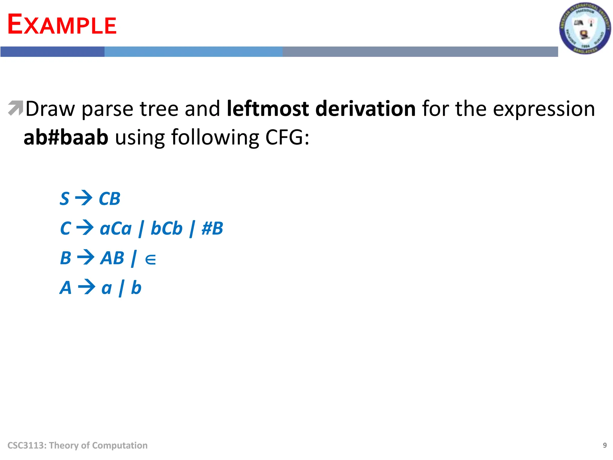 9
CSC3113: Theory of Computation
EXAMPLE
Draw parse tree and leftmost derivation for the expression
ab#baab using following CFG:
S  CB
C  aCa | bCb | #B
B  AB | 
A  a | b
 