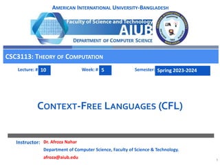 1
Instructor:
Lecture: # Week: # Semester:
AMERICAN INTERNATIONAL UNIVERSITY-BANGLADESH
CONTEXT-FREE LANGUAGES (CFL)
CSC3113: THEORY OF COMPUTATION
10 5 Spring 2023-2024
Dr. Afroza Nahar
Department of Computer Science, Faculty of Science & Technology.
afroza@aiub.edu
 