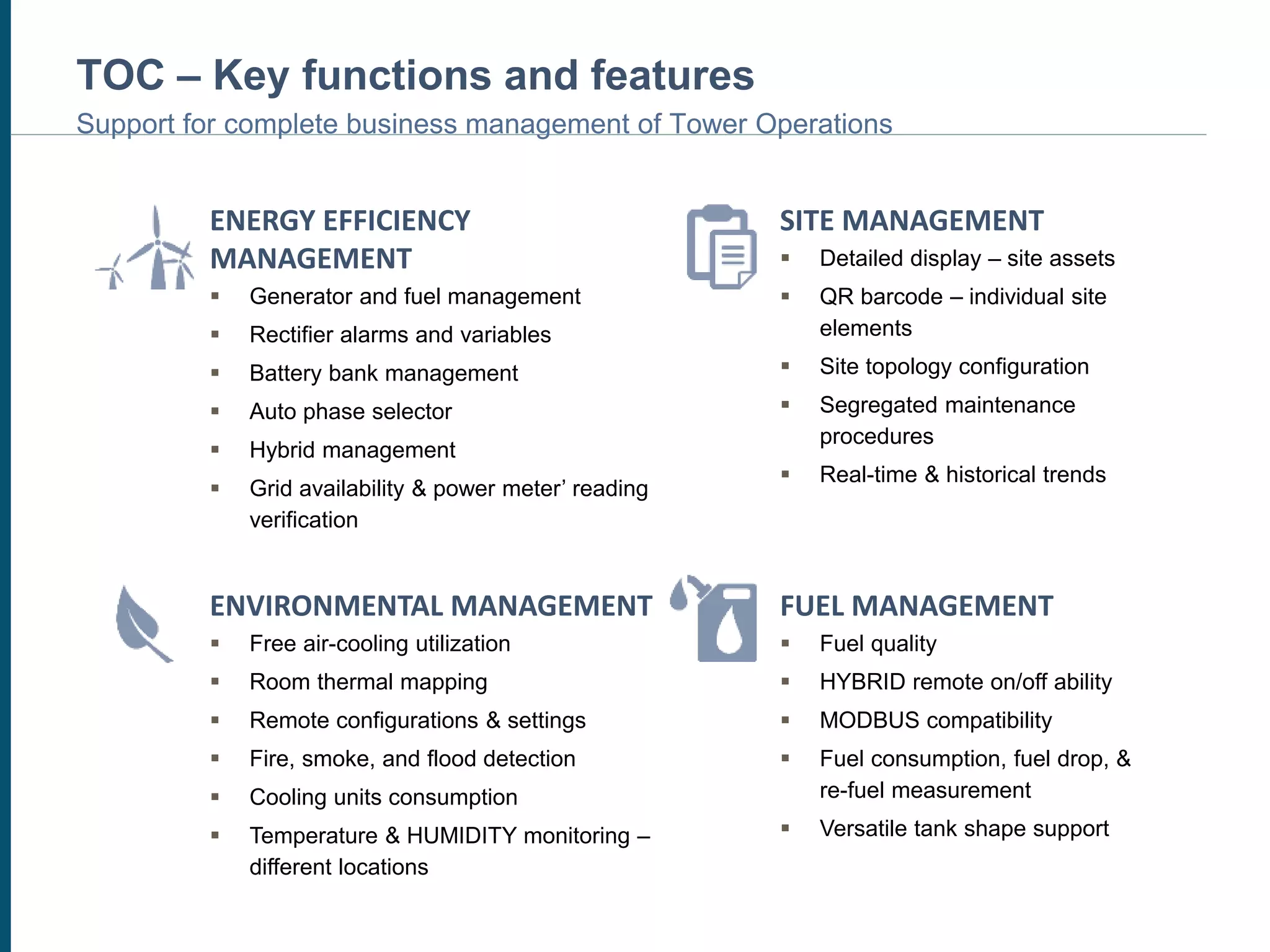 TOC – Key functions and features
Support for complete business management of Tower Operations
ENERGY EFFICIENCY
MANAGEMENT
 Generator and fuel management
 Rectifier alarms and variables
 Battery bank management
 Auto phase selector
 Hybrid management
 Grid availability & power meter’ reading
verification
SITE MANAGEMENT
 Detailed display – site assets
 QR barcode – individual site
elements
 Site topology configuration
 Segregated maintenance
procedures
 Real-time & historical trends
ENVIRONMENTAL MANAGEMENT
 Free air-cooling utilization
 Room thermal mapping
 Remote configurations & settings
 Fire, smoke, and flood detection
 Cooling units consumption
 Temperature & HUMIDITY monitoring –
different locations
FUEL MANAGEMENT
 Fuel quality
 HYBRID remote on/off ability
 MODBUS compatibility
 Fuel consumption, fuel drop, &
re-fuel measurement
 Versatile tank shape support
 