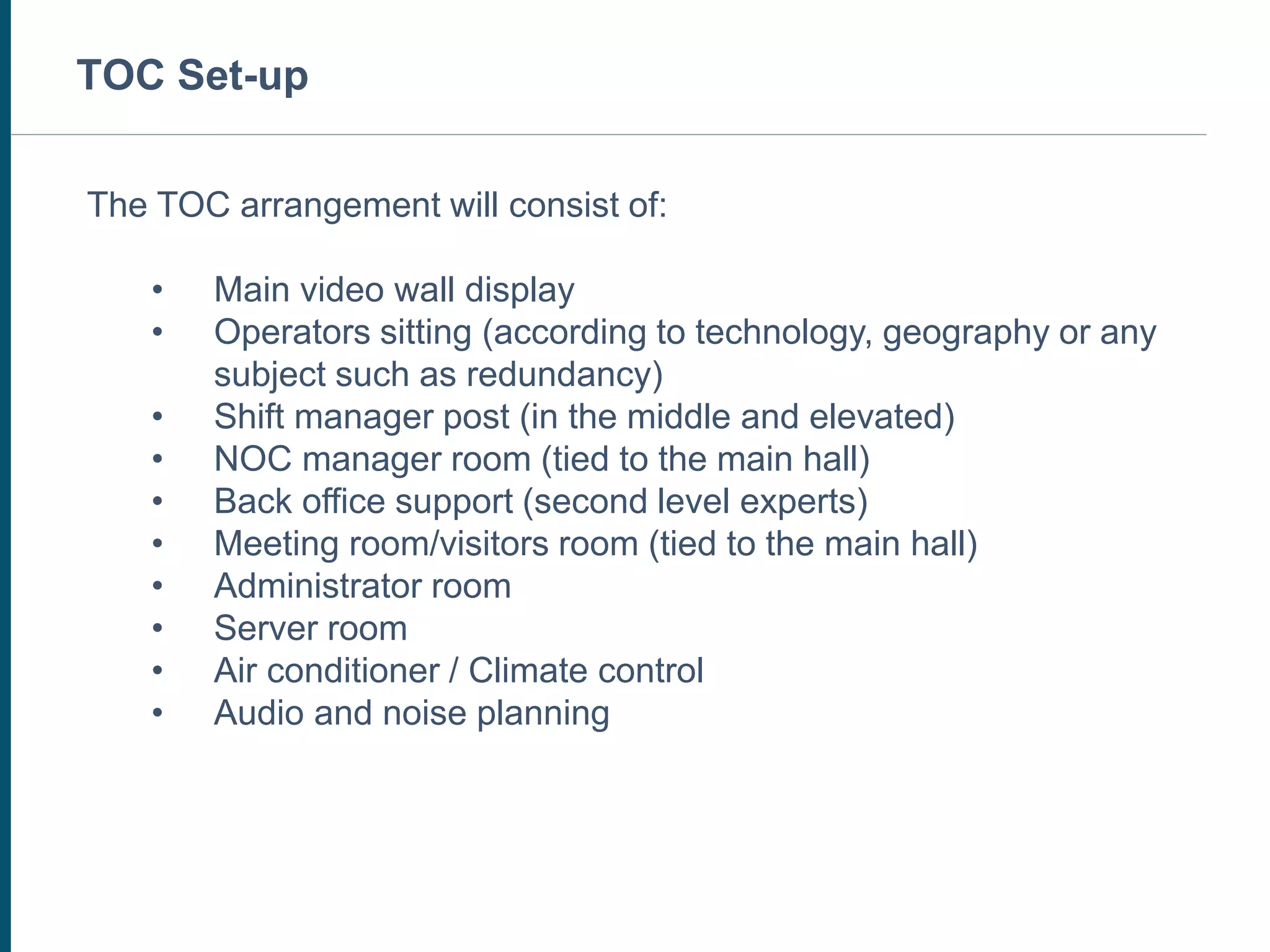 The TOC arrangement will consist of:
• Main video wall display
• Operators sitting (according to technology, geography or any
subject such as redundancy)
• Shift manager post (in the middle and elevated)
• NOC manager room (tied to the main hall)
• Back office support (second level experts)
• Meeting room/visitors room (tied to the main hall)
• Administrator room
• Server room
• Air conditioner / Climate control
• Audio and noise planning
TOC Set-up
 