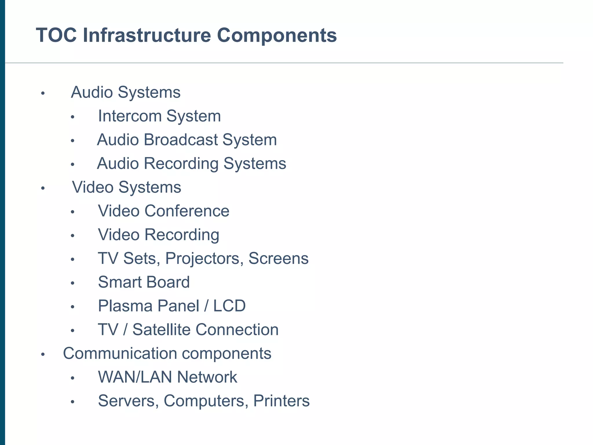 MULTIMEDIA SYSTEMS - OPTIONAL
• Audio Systems
• Intercom System
• Audio Broadcast System
• Audio Recording Systems
• Video Systems
• Video Conference
• Video Recording
• TV Sets, Projectors, Screens
• Smart Board
• Plasma Panel / LCD
• TV / Satellite Connection
• Communication components
• WAN/LAN Network
• Servers, Computers, Printers
TOC Infrastructure Components
 