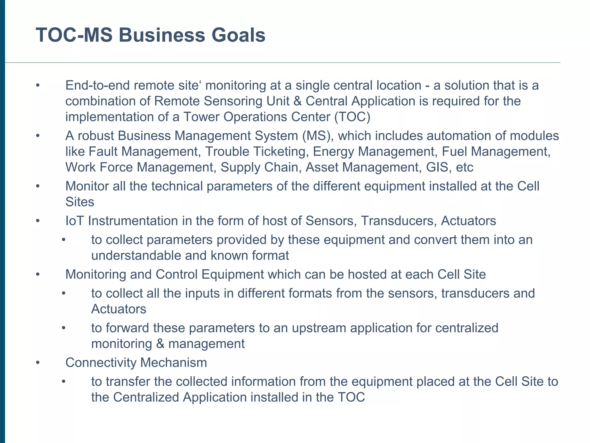CUSTOMER SERVICE CENTER
• End-to-end remote site‘ monitoring at a single central location - a solution that is a
combination of Remote Sensoring Unit & Central Application is required for the
implementation of a Tower Operations Center (TOC)
• A robust Business Management System (MS), which includes automation of modules
like Fault Management, Trouble Ticketing, Energy Management, Fuel Management,
Work Force Management, Supply Chain, Asset Management, GIS, etc
• Monitor all the technical parameters of the different equipment installed at the Cell
Sites
• IoT Instrumentation in the form of host of Sensors, Transducers, Actuators
• to collect parameters provided by these equipment and convert them into an
understandable and known format
• Monitoring and Control Equipment which can be hosted at each Cell Site
• to collect all the inputs in different formats from the sensors, transducers and
Actuators
• to forward these parameters to an upstream application for centralized
monitoring & management
• Connectivity Mechanism
• to transfer the collected information from the equipment placed at the Cell Site to
the Centralized Application installed in the TOC
TOC-MS Business Goals
 