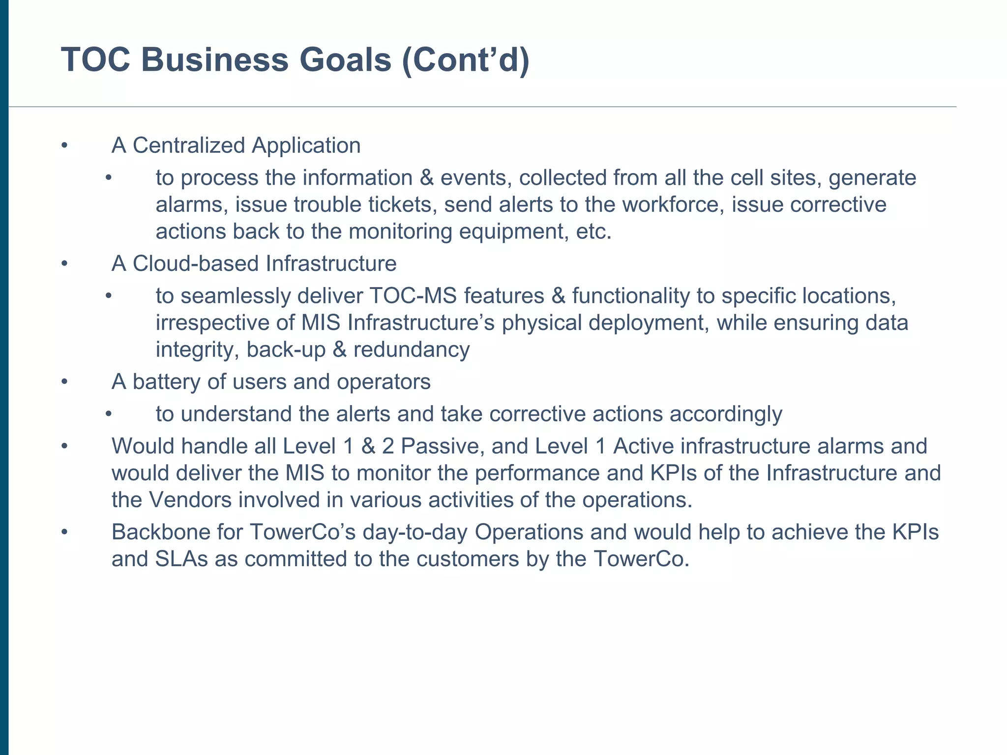 CUSTOMER SERVICE CENTER
• A Centralized Application
• to process the information & events, collected from all the cell sites, generate
alarms, issue trouble tickets, send alerts to the workforce, issue corrective
actions back to the monitoring equipment, etc.
• A Cloud-based Infrastructure
• to seamlessly deliver TOC-MS features & functionality to specific locations,
irrespective of MIS Infrastructure’s physical deployment, while ensuring data
integrity, back-up & redundancy
• A battery of users and operators
• to understand the alerts and take corrective actions accordingly
• Would handle all Level 1 & 2 Passive, and Level 1 Active infrastructure alarms and
would deliver the MIS to monitor the performance and KPIs of the Infrastructure and
the Vendors involved in various activities of the operations.
• Backbone for TowerCo’s day-to-day Operations and would help to achieve the KPIs
and SLAs as committed to the customers by the TowerCo.
TOC Business Goals (Cont’d)
 