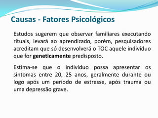 Causas - Fatores Psicológicos
Estudos sugerem que observar familiares executando
rituais, levará ao aprendizado, porém, pesquisadores
acreditam que só desenvolverá o TOC aquele indivíduo
que for geneticamente predisposto.
Estima-se que o indivíduo possa apresentar os
sintomas entre 20, 25 anos, geralmente durante ou
logo após um período de estresse, após trauma ou
uma depressão grave.
 