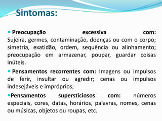 Sintomas:
 Preocupação               excessiva            com:
Sujeira, germes, contaminação, doenças ou com o corpo;
simetria, exatidão, ordem, sequência ou alinhamento;
preocupação em armazenar, poupar, guardar coisas
inúteis.
 Pensamentos recorrentes com: Imagens ou impulsos
de ferir, insultar ou agredir; cenas ou impulsos
indesejáveis e impróprios;
Pensamentos        supersticiosos      com:     números
especiais, cores, datas, horários, palavras, nomes, cenas
ou músicas, objetos ou roupas, etc.
 