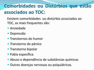 Comorbidades ou Distúrbios que estão
associados ao TOC:
 Existem comorbidades ou distúrbio associados ao
 TOC, as mais frequentes são:
  Ansiedade
  Depressão
  Transtornos do humor
  Transtorno do pânico
  Transtorno bipolar
  Fobia específica
  Abuso e dependência de substâncias químicas
  Outras doenças nervosas ou psiquiátricas.
 