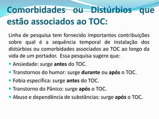 Comorbidades ou Distúrbios que
estão associados ao TOC:
Linha de pesquisa tem fornecido importantes contribuições
sobre qual é a sequência temporal de instalação dos
distúrbios ou comorbidades associados ao TOC ao longo da
vida de um portador. Essa pesquisa sugere que:
 Ansiedade: surge antes do TOC.
 Transtornos do humor: surge durante ou após o TOC.
 Fobia específica: surge antes do TOC.
 Transtorno do Pânico: surge após o TOC.
 Abuso e dependência de substâncias: surge após o TOC.
 