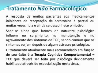 Tratamento Não Farmacológico:
A resposta de muitos pacientes aos medicamentos
inibidores da receptação da serotonina é parcial ou
muitas vezes nula e ainda se desconhece o motivo.
Sabe-se ainda que fatores de natureza psicológica
influem no surgimento, na manutenção e no
agravamento dos sintomas de TOC, sendo comum que os
sintomas surjam depois de algum estresse psicológico.
O tratamento atualmente mais recomendado em função
de seu êxito é a Terapia Cognitiva Comportamental –
TCC que deverá ser feita por psicólogo devidamente
habilitado através de especialização nesta área.
 