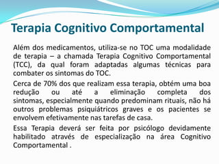 Terapia Cognitivo Comportamental
Além dos medicamentos, utiliza-se no TOC uma modalidade
de terapia – a chamada Terapia Cognitivo Comportamental
(TCC), da qual foram adaptadas algumas técnicas para
combater os sintomas do TOC.
Cerca de 70% dos que realizam essa terapia, obtém uma boa
redução    ou     até   a   eliminação     completa   dos
sintomas, especialmente quando predominam rituais, não há
outros problemas psiquiátricos graves e os pacientes se
envolvem efetivamente nas tarefas de casa.
Essa Terapia deverá ser feita por psicólogo devidamente
habilitado através de especialização na área Cognitivo
Comportamental .
 