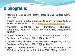 Bibliografia:
 Mentes & Manias, Ana Beatriz Barbosa Silva, Editora Gente
    Ano: 2004
   Trabalho sobre TOC disponível no site da Universidade Federal
    do Rio Grande do Sul - UFRGS: http://www.ufrgs.br/toc/
   Aspectos       genéticos      do       transtorno      obsessivo-
    compulsivo, Revista Brasileira de Psiquiatria, 2001;23(Supl
    II):38-41
   Comorbidade no transtorno obsessivo-compulsivo, Revista
    Brasileira de Psiquiatria, 2001;23(Supl II):17-20
   Quadro clínico do transtorno obsessivo-compulsivo, Revista
    Brasileira de Psiquiatria, 2001;23(Supl II):6-9
   Aspectos neuroquímicos: o papel da serotonina no
    TOC, Revista Brasileira de Psiquiatria, 2001;23(Supl II):35-7
 