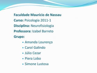 Faculdade Maurício de Nassau
Curso: Psicologia 2011-1
Disciplina: Neurofisiologia
Professora: Izabel Barreto
Grupo:
       Amanda Lourenço

       Carol Galindo

       Júlio Cezar

       Piera Lobo

       Simone Lustosa
 