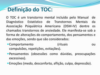 Definição do TOC:
O TOC é um transtorno mental incluído pelo Manual de
Diagnóstico Estatístico de Transtornos Mentais da
Associação Psiquiátrica Americana (DSM-IV) dentre os
chamados transtornos de ansiedade. Ele manifesta-se sob a
forma de alterações do comportamento, dos pensamentos e
das emoções, sendo que são considerados:
  Comportamento                   (rituais                ou
   compulsões, repetições, evitações).
  Pensamentos (obsessões como dúvidas, preocupações
   excessivas).
  Emoções (medo, desconforto, aflição, culpa, depressão).
 