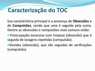 Caracterização do TOC
Sua característica principal é a presença de Obsessões e
de Compulsões, sendo que uma é seguida pela outra.
Dentre as obsessões e compulsões mais comuns estão:
 Preocupação excessiva com limpeza (obsessão) que é
seguida de lavagens repetidas (compulsão).
Dúvidas (obsessão), que são seguidas de verificações
(compulsão).
 