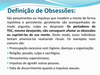 Definição de Obsessões:
São pensamentos ou impulsos que invadem a mente de forma
repetitiva e persistente, geralmente são acompanhadas de
medo angustia, culpa ou desprazer. Os portadores de
TOC, mesmo desejando, não conseguem afastar as obsessões
ou suprimi-las de sua mente. Deste modo, esses indivíduos
tentam amenizá-las realizando rituais. Os exemplos mais
comuns são:
 Preocupação excessiva com higiene, doenças e organização;
 Religião: pecado, culpa e sacrilégios.
 Pensamentos supersticiosos.
 Impulsos de agredir outras pessoas.
 Falta de discernimento quanto a impulsos sexuais.
 