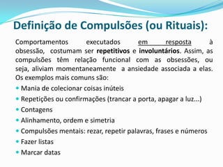 Definição de Compulsões (ou Rituais):
Comportamentos         executados       em         resposta     à
obsessão, costumam ser repetitivos e involuntários. Assim, as
compulsões têm relação funcional com as obsessões, ou
seja, aliviam momentaneamente a ansiedade associada a elas.
Os exemplos mais comuns são:
 Mania de colecionar coisas inúteis
 Repetições ou confirmações (trancar a porta, apagar a luz...)
 Contagens
 Alinhamento, ordem e simetria
 Compulsões mentais: rezar, repetir palavras, frases e números
 Fazer listas
 Marcar datas
 