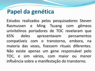 Papel da genética
Estudos realizados pelos pesquisadores Steven
Rasmussen e Ming Tsuang com gêmeos
univitelinos portadores de TOC revelaram que
65%      deles    apresentavam      pensamentos
compatíveis com o transtorno, embora, na
maioria das vezes, fizessem rituais diferentes.
Não existe apenas um gene responsável pelo
TOC, e sim vários, com maior ou menor
influência sobre a manifestação do transtorno.
 