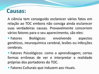 Causas:
A ciência tem conseguido esclarecer vários fatos em
relação ao TOC embora não consiga ainda esclarecer
suas verdadeiras causas. Provavelmente concorrem
vários fatores para o seu aparecimento, são eles:
 Fatores      Biológicos:    envolvendo     aspectos
genéticos, neuroquímica cerebral, lesões ou infecções
cerebrais.
 Fatores Psicológicos: como a aprendizagem; certas
formas errôneas de ver e interpretar a realidade
próprias dos portadores do TOC.
 Fatores Culturais que induzem aos rituais.
 