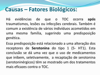 Causas – Fatores Biológicos:
Há evidências de que o TOC ocorra após
traumatismos, lesões ou infecções cerebrais. Também é
comum a existência de vários indivíduos acometidos em
uma mesma família, sugerindo uma predisposição
genética.
Essa predisposição está relacionado a uma alteração dos
receptores de Serotonina do tipo 1 (5- HT1). Esta
conclusão se dá uma vez que o uso de medicamentos
que inibem, seletivamente, a recaptação de serotonina
(serotoninérgicos) têm se mostrado um dos tratamentos
mais eficazes contra o TOC.
 