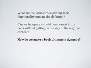 What are the issues when adding social
functionality into an ebook format?

Can we integrate a social component into a
book without getting in the way of the original
content?

How do we make a book ultimately dynamic?
 