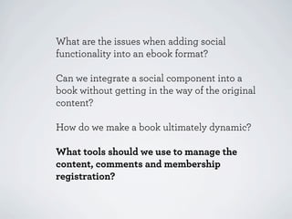 What are the issues when adding social
functionality into an ebook format?

Can we integrate a social component into a
book without getting in the way of the original
content?

How do we make a book ultimately dynamic?

What tools should we use to manage the
content, comments and membership
registration?
 