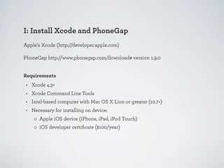 I: Install Xcode and PhoneGap
Apple's Xcode (http://developer.apple.com)

PhoneGap http://www.phonegap.com/download# version 1.9.0


Requirements
 • Xcode 4.3+
 • Xcode Command Line Tools
 • Intel-based computer with Mac OS X Lion or greater (10.7+)
 • Necessary for installing on device:
    ◦ Apple iOS device (iPhone, iPad, iPod Touch)
    ◦ iOS developer certiﬁcate ($100/year)
 