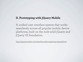 II. Prototyping with jQuery Mobile

A uniﬁed user interface system that works
seamlessly across all popular mobile device
platforms, built on the rock-solid jQuery and
jQuery UI foundation.

http://jquerymobile.com/test/docs/about/getting-started.html
 