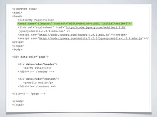 <!DOCTYPE html>
<html>
<head>
! <title>My Page</title>
! <meta name="viewport" content="width=device-width, initial-scale=1">
! <link rel="stylesheet" href="http://code.jquery.com/mobile/1.2.0/
    jquery.mobile-1.2.0.min.css" />
! <script src="http://code.jquery.com/jquery-1.8.2.min.js"></script>
! <script src="http://code.jquery.com/mobile/1.2.0/jquery.mobile-1.2.0.min.js"></
script>
</head>
<body>

<div data-role="page">

!   <div data-role="header">
!   ! <h1>My Title</h1>
!   </div><!-- /header -->

!   <div data-role="content">!
!   ! <p>Hello world</p>! !
!   </div><!-- /content -->

</div><!-- /page -->

</body>
</html>
 