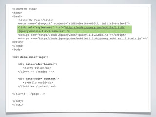 <!DOCTYPE html>
<html>
<head>
! <title>My Page</title>
! <meta name="viewport" content="width=device-width, initial-scale=1">
! <link rel="stylesheet" href="http://code.jquery.com/mobile/1.2.0/
    jquery.mobile-1.2.0.min.css" />
! <script src="http://code.jquery.com/jquery-1.8.2.min.js"></script>
! <script src="http://code.jquery.com/mobile/1.2.0/jquery.mobile-1.2.0.min.js"></
script>
</head>
<body>

<div data-role="page">

!   <div data-role="header">
!   ! <h1>My Title</h1>
!   </div><!-- /header -->

!   <div data-role="content">!
!   ! <p>Hello world</p>! !
!   </div><!-- /content -->

</div><!-- /page -->

</body>
</html>
 