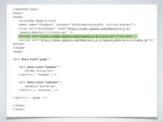 <!DOCTYPE html>
<html>
<head>
! <title>My Page</title>
! <meta name="viewport" content="width=device-width, initial-scale=1">
! <link rel="stylesheet" href="http://code.jquery.com/mobile/1.2.0/
    jquery.mobile-1.2.0.min.css" />
! <script src="http://code.jquery.com/jquery-1.8.2.min.js"></script>
! <script src="http://code.jquery.com/mobile/1.2.0/jquery.mobile-1.2.0.min.js"></
script>
</head>
<body>

<div data-role="page">

!   <div data-role="header">
!   ! <h1>My Title</h1>
!   </div><!-- /header -->

!   <div data-role="content">!
!   ! <p>Hello world</p>! !
!   </div><!-- /content -->

</div><!-- /page -->

</body>
</html>
 