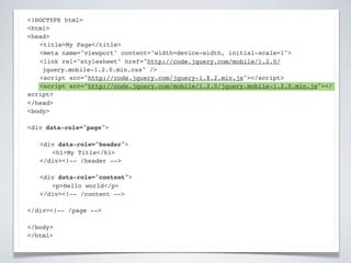 <!DOCTYPE html>
<html>
<head>
! <title>My Page</title>
! <meta name="viewport" content="width=device-width, initial-scale=1">
! <link rel="stylesheet" href="http://code.jquery.com/mobile/1.2.0/
    jquery.mobile-1.2.0.min.css" />
! <script src="http://code.jquery.com/jquery-1.8.2.min.js"></script>
! <script src="http://code.jquery.com/mobile/1.2.0/jquery.mobile-1.2.0.min.js"></
script>
</head>
<body>

<div data-role="page">

!   <div data-role="header">
!   ! <h1>My Title</h1>
!   </div><!-- /header -->

!   <div data-role="content">!
!   ! <p>Hello world</p>! !
!   </div><!-- /content -->

</div><!-- /page -->

</body>
</html>
 