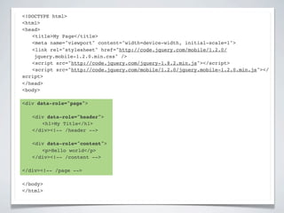<!DOCTYPE html>
<html>
<head>
! <title>My Page</title>
! <meta name="viewport" content="width=device-width, initial-scale=1">
! <link rel="stylesheet" href="http://code.jquery.com/mobile/1.2.0/
    jquery.mobile-1.2.0.min.css" />
! <script src="http://code.jquery.com/jquery-1.8.2.min.js"></script>
! <script src="http://code.jquery.com/mobile/1.2.0/jquery.mobile-1.2.0.min.js"></
script>
</head>
<body>

<div data-role="page">

!   <div data-role="header">
!   ! <h1>My Title</h1>
!   </div><!-- /header -->

!   <div data-role="content">!
!   ! <p>Hello world</p>! !
!   </div><!-- /content -->

</div><!-- /page -->

</body>
</html>
 