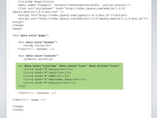 ! <title>My Page</title>
! <meta name="viewport" content="width=device-width, initial-scale=1">
! <link rel="stylesheet" href="http://code.jquery.com/mobile/1.2.0/
jquery.mobile-1.2.0.min.css" />
! <script src="http://code.jquery.com/jquery-1.8.2.min.js"></script>
! <script src="http://code.jquery.com/mobile/1.2.0/jquery.mobile-1.2.0.min.js"></
script>
</head>
<body>

<div data-role="page">

!   <div data-role="header">
!   ! <h1>My Title</h1>
!   </div><!-- /header -->

!   <div data-role="content">!
!   ! <p>Hello world</p>

    <ul data-role="listview" data-inset="true" data-filter="true">
    ! <li><a href="#">Acura</a></li>
    ! <li><a href="#">Audi</a></li>
    ! <li><a href="#">BMW</a></li>
    ! <li><a href="#">Mercedes Benz</a></li>
    ! <li><a href="#">Ferrari</a></li>
    </ul>
!   !
!   </div><!-- /content -->

</div><!-- /page -->

</body>
</html>
 