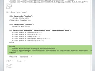 ! <script src="http://code.jquery.com/jquery-1.8.2.min.js"></script>
! <script src="http://code.jquery.com/mobile/1.2.0/jquery.mobile-1.2.0.min.js"></
script>
</head>
<body>

<div data-role="page">

!   <div data-role="header">
!   ! <h1>My Title</h1>
!   </div><!-- /header -->

!   <div data-role="content">!
!   ! <p>Hello world</p>

    <ul data-role="listview" data-inset="true" data-filter="true">
    ! <li><a href="#">Acura</a></li>
    ! <li><a href="#">Audi</a></li>
    ! <li><a href="#">BMW</a></li>
    ! <li><a href="#">Mercedes Benz</a></li>
    ! <li><a href="#">Ferrari</a></li>
    </ul>

!   <form>
       <label for="slider-0">Input slider:</label>
       <input type="range" name="slider" id="slider-0" value="25" min="0" max="100"   />
    </form>
!
!   </div><!-- /content -->

</div><!-- /page -->

</body>
</html>
 