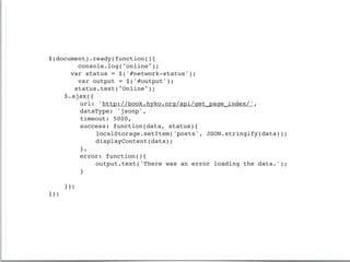 $(document).ready(function(){
        console.log("online");
      var status = $('#network-status');
        var output = $('#output');
       status.text("Online");
!   $.ajax({
!   !    url: 'http://book.hyko.org/api/get_page_index/',
!   !    dataType: 'jsonp',
!   !    timeout: 5000,
!   !    success: function(data, status){
!   !    !   localStorage.setItem('posts', JSON.stringify(data));
!   !    !   displayContent(data);!!   !   !   !
!   !    },
!   !    error: function(){
!   !    !   output.text('There was an error loading the data.');
!   !    }

!   });
});
 