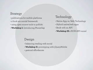 Strategy
• publications for mobile platforms           Technology
• a book as a social framework                • Native App vs. Web Technology
• using open source tools to publish          • Hybrid native/web apps
• Workshop I: Introducing PhoneGap            • Book with an API
                                              • Workshop III: JSON-API tunnel


               Design
               • balancing reading with social
               • Workshop II: prototyping with jQueryMobile
               • gestural aﬀordances
 