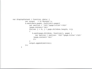 var   displayContent = function (data) {
!     !    !   var output    = $('#output');
!     !    !   $.each(data.pages, function(i,page){
!     !    !   !   var section = '<h2>'+page.title+'</h2>'
!     !    !   !   +page.content+'<br>'
!     !    !   !   for(var j = 0; j < page.children.length; ++j)
!     !    !   !   {
!     !    !   !      $.each(page.children, function(j, page) {
!     !    !   !          var section = section+ '<h2>'+page.title+'</h2>'
!     !    !   !   !    +page.content+'<br>'
!     !    !   !       });
!     !    !   !   }
!     !    !   !   output.append(section);
!     !    !   });
!     !    }
 